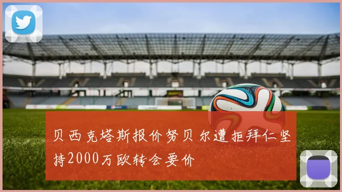 贝西克塔斯报价努贝尔遭拒拜仁坚持2000万欧转会要价