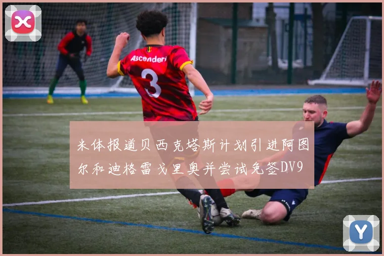 米体报道贝西克塔斯计划引进阿图尔和迪格雷戈里奥并尝试免签DV9
