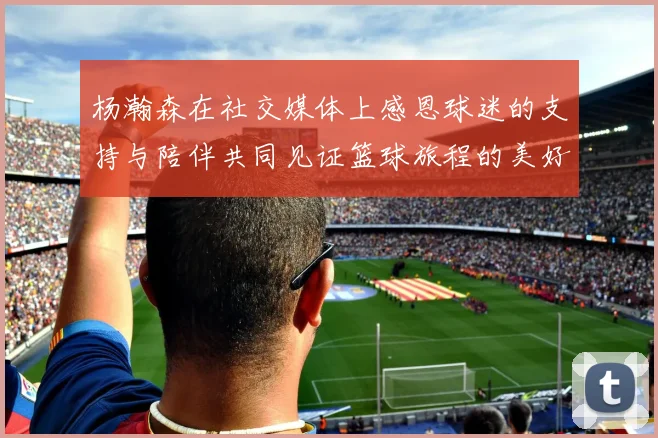 杨瀚森在社交媒体上感恩球迷的支持与陪伴共同见证篮球旅程的美好时刻