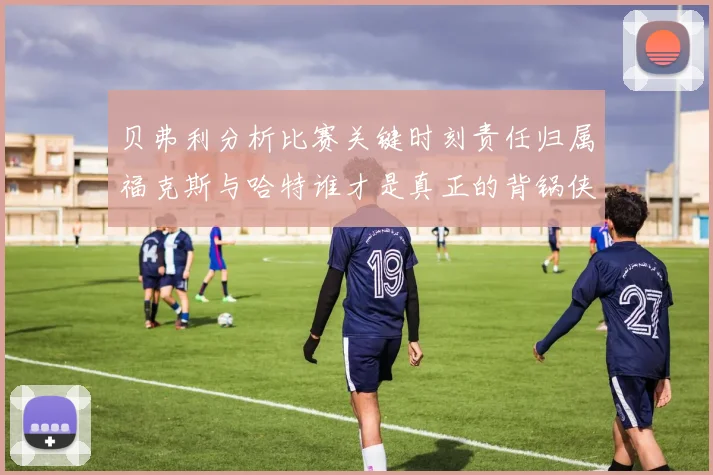 贝弗利分析比赛关键时刻责任归属福克斯与哈特谁才是真正的背锅侠