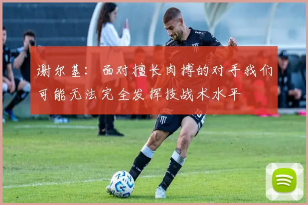 谢尔基：面对擅长肉搏的对手我们可能无法完全发挥技战术水平