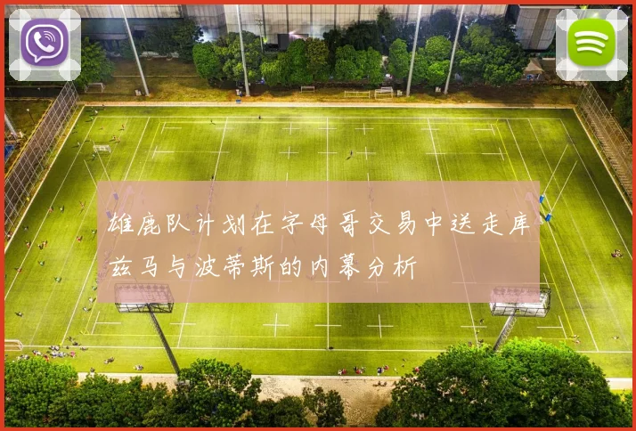雄鹿队计划在字母哥交易中送走库兹马与波蒂斯的内幕分析