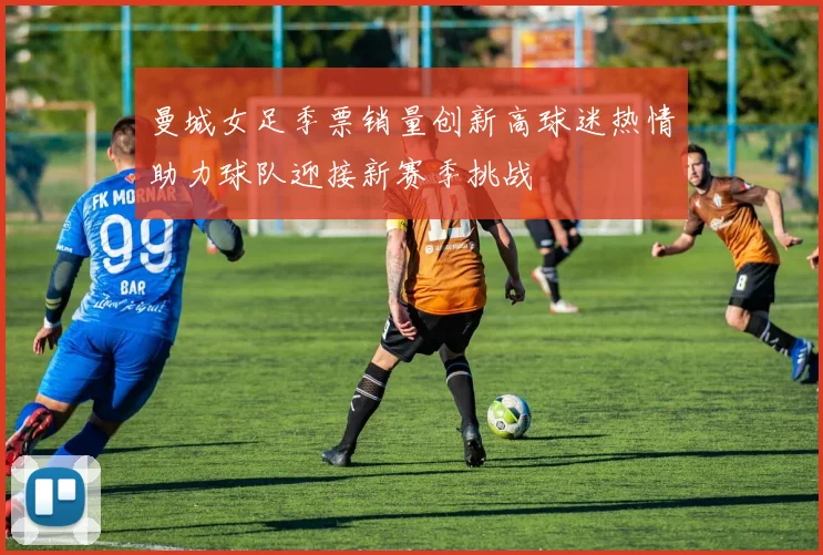 曼城女足季票销量创新高球迷热情助力球队迎接新赛季挑战