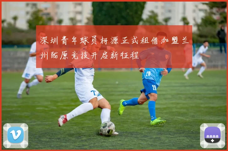 深圳青年球员柯源正式租借加盟兰州陇原竞技开启新征程