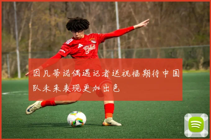 因凡蒂诺偶遇记者送祝福期待中国队未来表现更加出色