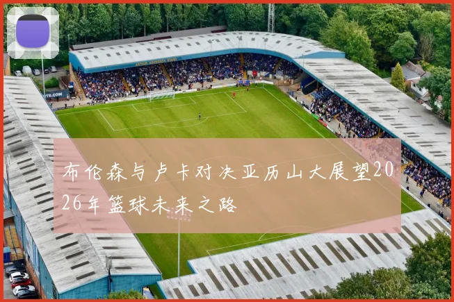 布伦森与卢卡对决亚历山大展望2026年篮球未来之路