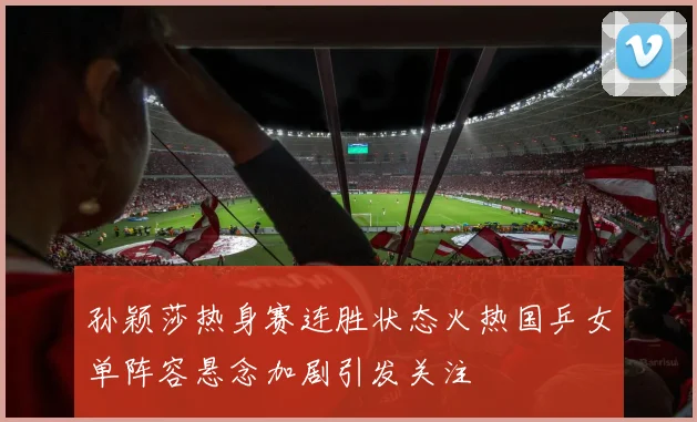 孙颖莎热身赛连胜状态火热国乒女单阵容悬念加剧引发关注