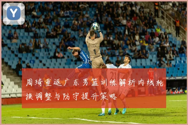周琦重返广东男篮训练解析内线轮换调整与防守提升策略