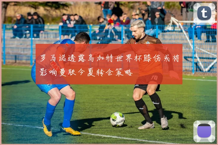 罗马诺透露乌加特世界杯膝伤或将影响曼联今夏转会策略