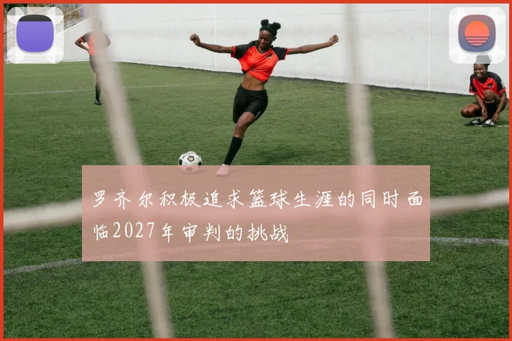 罗齐尔积极追求篮球生涯的同时面临2027年审判的挑战