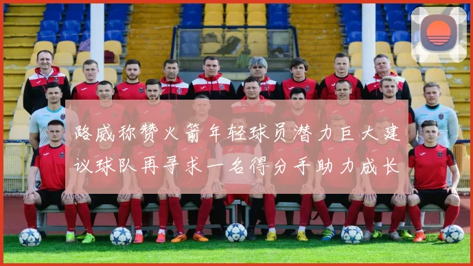 路威称赞火箭年轻球员潜力巨大建议球队再寻求一名得分手助力成长