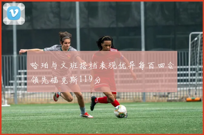 哈珀与文班搭档表现优异每百回合领先福克斯119分
