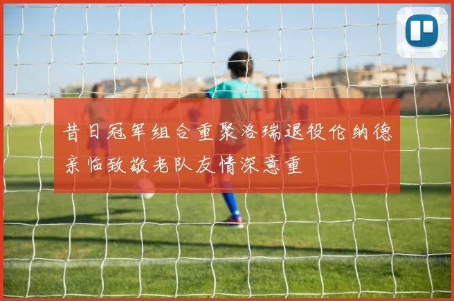 昔日冠军组合重聚洛瑞退役伦纳德亲临致敬老队友情深意重