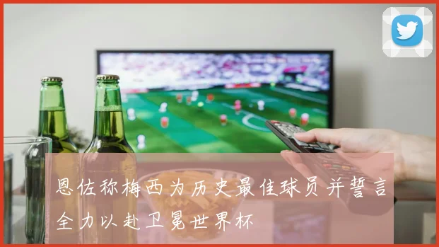 恩佐称梅西为历史最佳球员并誓言全力以赴卫冕世界杯
