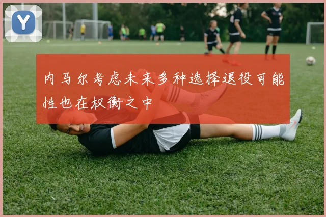 内马尔考虑未来多种选择退役可能性也在权衡之中