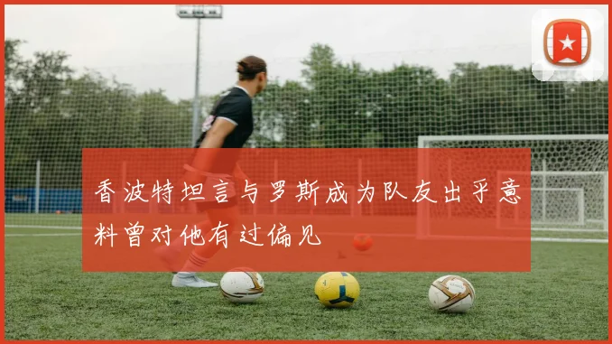 香波特坦言与罗斯成为队友出乎意料曾对他有过偏见