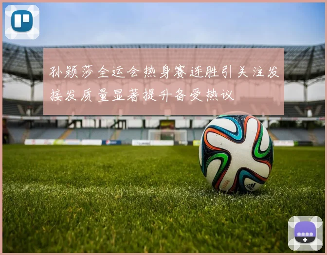 孙颖莎全运会热身赛连胜引关注发接发质量显著提升备受热议